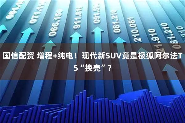 国信配资 增程+纯电！现代新SUV竟是极狐阿尔法T5“换壳”？