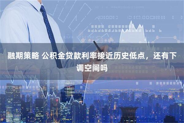 融期策略 公积金贷款利率接近历史低点，还有下调空间吗