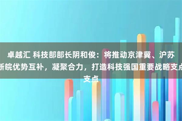 卓越汇 科技部部长阴和俊：将推动京津冀、沪苏浙皖优势互补，凝聚合力，打造科技强国重要战略支点