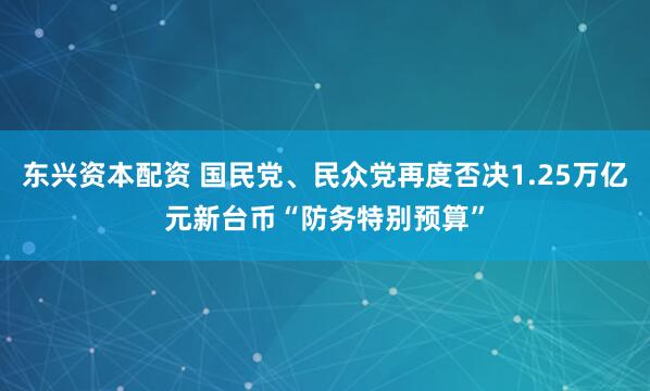 东兴资本配资 国民党、民众党再度否决1.25万亿元新台币“防务特别预算”