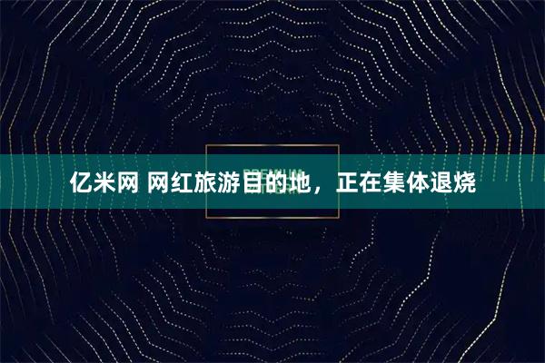 亿米网 网红旅游目的地，正在集体退烧