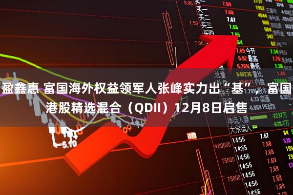 盈鑫惠 富国海外权益领军人张峰实力出“基”，富国港股精选混合（QDII）12月8日启售