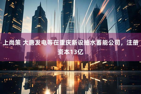 上尚策 大唐发电等在重庆新设抽水蓄能公司，注册资本13亿